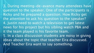 3. During meeting-de-avance many attendees have
question to the speaker. One of the participants is
Ricky and he prepared a question. How Ricky get
the attention to ask his question to the speaker?
4. Justin need to watch a television to get latest
news for his project but his sibling watch PBA and
it the team played is his favorite team.
5. In a class discussion students are noisy in giving
ideas about the topic that teacher Eira discussed.
And Teacher Eira want to say something.
 