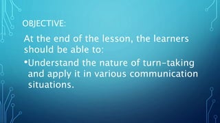 OBJECTIVE:
At the end of the lesson, the learners
should be able to:
•Understand the nature of turn-taking
and apply it in various communication
situations.
 