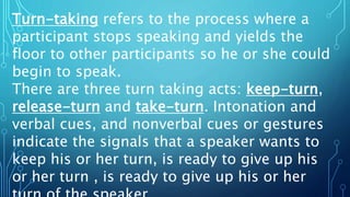 Turn-taking refers to the process where a
participant stops speaking and yields the
floor to other participants so he or she could
begin to speak.
There are three turn taking acts: keep-turn,
release-turn and take-turn. Intonation and
verbal cues, and nonverbal cues or gestures
indicate the signals that a speaker wants to
keep his or her turn, is ready to give up his
or her turn , is ready to give up his or her
 