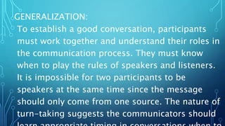 GENERALIZATION:
To establish a good conversation, participants
must work together and understand their roles in
the communication process. They must know
when to play the rules of speakers and listeners.
It is impossible for two participants to be
speakers at the same time since the message
should only come from one source. The nature of
turn-taking suggests the communicators should
 