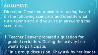 ASSESSMENT:
Direction: Create your own turn-taking based
on the following scenarios and identify what
turn-taking acts did you use in answering the
scenarios.
1.Teacher Denver prepared a question for
graded recitation. During the activity Leo
wants to participate.
2. In a group discussion, Khay ask by her leader
 