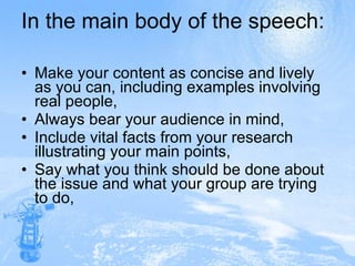 In the main body of the speech: Make your content as concise and lively as you can, including examples involving real people, Always bear your audience in mind, Include vital facts from your research illustrating your main points, Say what you think should be done about the issue and what your group are trying to do, 