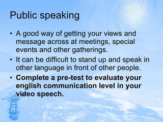 Public speaking A good way of getting your views and message across at meetings, special events and other gatherings. It can be difficult to stand up and speak in other language in front of other people.  Complete a pre-test to evaluate your english communication level in your video speech. 