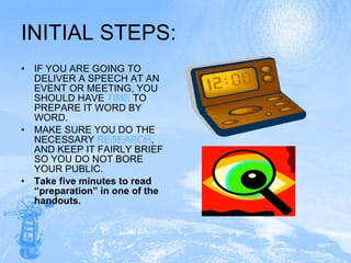 INITIAL STEPS: IF YOU ARE GOING TO DELIVER A SPEECH AT AN EVENT OR MEETING, YOU SHOULD HAVE  TIME  TO PREPARE IT WORD BY WORD. MAKE SURE YOU DO THE NECESSARY  RESEARCH , AND KEEP IT FAIRLY BRIEF SO YOU DO NOT BORE YOUR PUBLIC.  Take five minutes to read “preparation” in one of the handouts. 