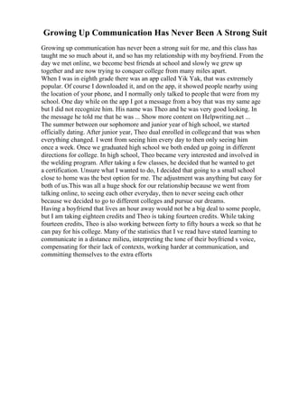 Growing Up Communication Has Never Been A Strong Suit
Growing up communication has never been a strong suit for me, and this class has
taught me so much about it, and so has my relationship with my boyfriend. From the
day we met online, we become best friends at school and slowly we grew up
together and are now trying to conquer college from many miles apart.
When I was in eighth grade there was an app called Yik Yak, that was extremely
popular. Of course I downloaded it, and on the app, it showed people nearby using
the location of your phone, and I normally only talked to people that were from my
school. One day while on the app I got a message from a boy that was my same age
but I did not recognize him. His name was Theo and he was very good looking. In
the message he told me that he was ... Show more content on Helpwriting.net ...
The summer between our sophomore and junior year of high school, we started
officially dating. After junior year, Theo dual enrolled in collegeand that was when
everything changed. I went from seeing him every day to then only seeing him
once a week. Once we graduated high school we both ended up going in different
directions for college. In high school, Theo became very interested and involved in
the welding program. After taking a few classes, he decided that he wanted to get
a certification. Unsure what I wanted to do, I decided that going to a small school
close to home was the best option for me. The adjustment was anything but easy for
both of us.This was all a huge shock for our relationship because we went from
talking online, to seeing each other everyday, then to never seeing each other
because we decided to go to different colleges and pursue our dreams.
Having a boyfriend that lives an hour away would not be a big deal to some people,
but I am taking eighteen credits and Theo is taking fourteen credits. While taking
fourteen credits, Theo is also working between forty to fifty hours a week so that he
can pay for his college. Many of the statistics that I ve read have stated learning to
communicate in a distance milieu, interpreting the tone of their boyfriend s voice,
compensating for their lack of contexts, working harder at communication, and
committing themselves to the extra efforts
 