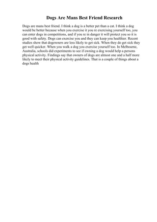Dogs Are Mans Best Friend Research
Dogs are mans best friend. I think a dog is a better pet than a cat. I think a dog
would be better because when you exercise it you re exercising yourself too, you
can enter dogs in competitions, and if you re in danger it will protect you so it is
good with safety. Dogs can exercise you and they can keep you healthier. Recent
studies show that dogowners are less likely to get sick. When they do get sick they
get well quicker. When you walk a dog you exercise yourself too. In Melbourne,
Australia, schools did experiments to see if owning a dog would help a persons
physical activity. Findings say that owners of dogs are almost one and a half more
likely to meet their physical activity guidelines. That is a couple of things about a
dogs health
 