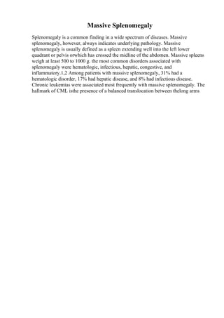 Massive Splenomegaly
Splenomegaly is a common finding in a wide spectrum of diseases. Massive
splenomegaly, however, always indicates underlying pathology. Massive
splenomegaly is usually defined as a spleen extending well into the left lower
quadrant or pelvis orwhich has crossed the midline of the abdomen. Massive spleens
weigh at least 500 to 1000 g. the most common disorders associated with
splenomegaly were hematologic, infectious, hepatic, congestive, and
inflammatory.1,2 Among patients with massive splenomegaly, 31% had a
hematologic disorder, 17% had hepatic disease, and 8% had infectious disease.
Chronic leukemias were associated most frequently with massive splenomegaly. The
hallmark of CML isthe presence of a balanced translocation between thelong arms
 