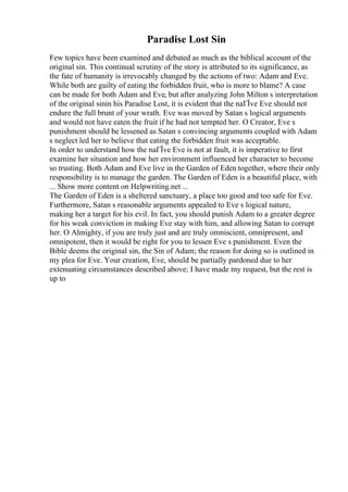 Paradise Lost Sin
Few topics have been examined and debated as much as the biblical account of the
original sin. This continual scrutiny of the story is attributed to its significance, as
the fate of humanity is irrevocably changed by the actions of two: Adam and Eve.
While both are guilty of eating the forbidden fruit, who is more to blame? A case
can be made for both Adam and Eve, but after analyzing John Milton s interpretation
of the original sinin his Paradise Lost, it is evident that the naГЇve Eve should not
endure the full brunt of your wrath. Eve was moved by Satan s logical arguments
and would not have eaten the fruit if he had not tempted her. O Creator, Eve s
punishment should be lessened as Satan s convincing arguments coupled with Adam
s neglect led her to believe that eating the forbidden fruit was acceptable.
In order to understand how the naГЇve Eve is not at fault, it is imperative to first
examine her situation and how her environment influenced her character to become
so trusting. Both Adam and Eve live in the Garden of Eden together, where their only
responsibility is to manage the garden. The Garden of Eden is a beautiful place, with
... Show more content on Helpwriting.net ...
The Garden of Eden is a sheltered sanctuary, a place too good and too safe for Eve.
Furthermore, Satan s reasonable arguments appealed to Eve s logical nature,
making her a target for his evil. In fact, you should punish Adam to a greater degree
for his weak conviction in making Eve stay with him, and allowing Satan to corrupt
her. O Almighty, if you are truly just and are truly omniscient, omnipresent, and
omnipotent, then it would be right for you to lessen Eve s punishment. Even the
Bible deems the original sin, the Sin of Adam; the reason for doing so is outlined in
my plea for Eve. Your creation, Eve, should be partially pardoned due to her
extenuating circumstances described above; I have made my request, but the rest is
up to
 