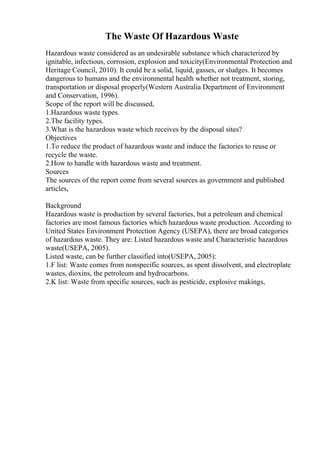 The Waste Of Hazardous Waste
Hazardous waste considered as an undesirable substance which characterized by
ignitable, infectious, corrosion, explosion and toxicity(Environmental Protection and
Heritage Council, 2010). It could be a solid, liquid, gasses, or sludges. It becomes
dangerous to humans and the environmental health whether not treatment, storing,
transportation or disposal properly(Western Australia Department of Environment
and Conservation, 1996).
Scope of the report will be discussed,
1.Hazardous waste types.
2.The facility types.
3.What is the hazardous waste which receives by the disposal sites?
Objectives
1.To reduce the product of hazardous waste and induce the factories to reuse or
recycle the waste.
2.How to handle with hazardous waste and treatment.
Sources
The sources of the report come from several sources as government and published
articles,
Background
Hazardous waste is production by several factories, but a petroleum and chemical
factories are most famous factories which hazardous waste production. According to
United States Environment Protection Agency (USEPA), there are broad categories
of hazardous waste. They are: Listed hazardous waste and Characteristic hazardous
waste(USEPA, 2005).
Listed waste, can be further classified into(USEPA, 2005):
1.F list: Waste comes from nonspecific sources, as spent dissolvent, and electroplate
wastes, dioxins, the petroleum and hydrocarbons.
2.K list: Waste from specific sources, such as pesticide, explosive makings,
 