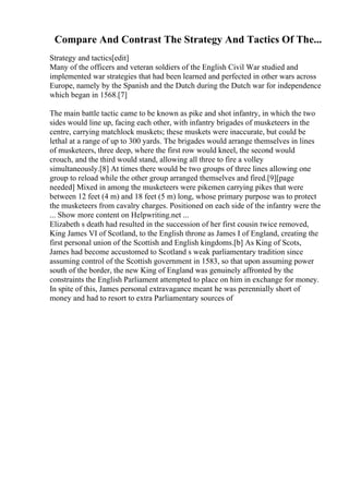 Compare And Contrast The Strategy And Tactics Of The...
Strategy and tactics[edit]
Many of the officers and veteran soldiers of the English Civil War studied and
implemented war strategies that had been learned and perfected in other wars across
Europe, namely by the Spanish and the Dutch during the Dutch war for independence
which began in 1568.[7]
The main battle tactic came to be known as pike and shot infantry, in which the two
sides would line up, facing each other, with infantry brigades of musketeers in the
centre, carrying matchlock muskets; these muskets were inaccurate, but could be
lethal at a range of up to 300 yards. The brigades would arrange themselves in lines
of musketeers, three deep, where the first row would kneel, the second would
crouch, and the third would stand, allowing all three to fire a volley
simultaneously.[8] At times there would be two groups of three lines allowing one
group to reload while the other group arranged themselves and fired.[9][page
needed] Mixed in among the musketeers were pikemen carrying pikes that were
between 12 feet (4 m) and 18 feet (5 m) long, whose primary purpose was to protect
the musketeers from cavalry charges. Positioned on each side of the infantry were the
... Show more content on Helpwriting.net ...
Elizabeth s death had resulted in the succession of her first cousin twice removed,
King James VI of Scotland, to the English throne as James I of England, creating the
first personal union of the Scottish and English kingdoms.[b] As King of Scots,
James had become accustomed to Scotland s weak parliamentary tradition since
assuming control of the Scottish government in 1583, so that upon assuming power
south of the border, the new King of England was genuinely affronted by the
constraints the English Parliament attempted to place on him in exchange for money.
In spite of this, James personal extravagance meant he was perennially short of
money and had to resort to extra Parliamentary sources of
 