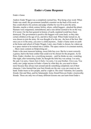 Ender s Game Response
Ender s Game
Andrew Ender Wiggin was a completely normal boy. Was being a key word. When
Ender was small, the government installed a monitor on the back of his neck so
they could observe his actions and judge whether he was fit to join the army.
Decades, maybe a whole century before, aliens, called buggers , attacked the planet.
Humans were outgunned, outnumbered, and a sure defeat seemed to be on the way.
If it weren t for the best general in history of earth, mankind would have been
destroyed. The government is positive the buggers will come back, so they take
certain children at the age of six, and drive them mad. When Ender turned six, he
was chosen to join the army. He was thought of as the one , the best of the best. But
once you re in the army, you aren t a child anymore... Ender s Game starts on earth
at the home and school of Ender Wiggin. Later, once Ender is chosen, he s taken up
to a space station to be trained into a soldier. The space station is in constant motion,
... Show more content on Helpwriting.net ...
Ender is the most innocent looking, sweet little boy ever. But he is more correctly
a genius, bad to the bone soldier that could ever be chosen for the program. As for
Peter, Ender s brother, he s a terrifying monster... until he thinks no one s watching.
One night, after tormenting Ender, he thought the little boy was asleep. I m sorry,
He said. I m sorry, I know how it feels. I m sorry, I m your brother. I love you. You
really can t judge anyone in Ender s Game by what they do, you need to know
more because they always turn around and do something completely out of their
character. I also learned that your best friends are the one s you can count on one
hand. Ender trusts so few people, and he s right to. His sister Valentine, his Launchy
friends Alai and Shen, and his Salamander Army friend Petra are Ender s trustworthy
friends. Those are only two of many different lessons one can learn from Ender s
 