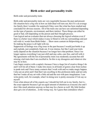 Birth order and personality traits
Birth order and personality traits
Birth order and personality traits are very negotiable because the past and present
life situation have a big role in how an individual will turn out, but if it s an average
Joe family then I wouldn t be surprised if they were like what has been studied and
concluded for obvious reasons. All of the traits one can have are unlimited depending
on the type of parents, environment, and there intelect. These things can either be
good or bad, still depending on the person and their thought process.
I am logical and an evaluater (but not always choosing the logical solution even if
there is a better way) which makes it easy to blend in with my surroundings and just
roll with it ( words from Birth Order: ... Show more content on Helpwriting.net ...
So making the peace is all right with me.
Suppresion of feelings was a big issue in the past because I would just bottle it up
and explode, just completely freak out. It was intense, but like I said your traits
really depend on the situation because I no longer have that problem. Since I no
longer supress everything I can just chill and stay calm, care free, and roll with it
My agreements with the list of personality traits was moderatly accurate but still
missing vital traits that I am excelled in. So this is my dissagrees and whatever else
may be in here.
I am Super creative with a capital s because I have a huge list of creative things I do
and I will list all of them: I make lots music in all kinds of genres clear from techno
to punk rock and I have many contacts that I work with and we make magic happen.
I also am an artist and I find that I am excelling in this profession daily and not only
that but I make all my art with a little aid and the rest with pure imagination. I can
write pretty well, for example, what I m doing now is pretty awesome if I do say so
myself.
From what almost all of the experts say I should feel left out in my family, but it s
the exact opposite because I get an equal amount of attention as everyone else and I
don t like much attention anyway so that may be a factor as well. My little brother
does get a lot of attention... in the wrong way. So I guess that contradicts what I
 
