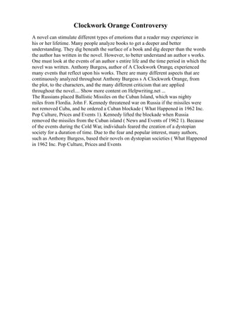 Clockwork Orange Controversy
A novel can stimulate different types of emotions that a reader may experience in
his or her lifetime. Many people analyze books to get a deeper and better
understanding. They dig beneath the surface of a book and dig deeper than the words
the author has written in the novel. However, to better understand an author s works.
One must look at the events of an author s entire life and the time period in which the
novel was written. Anthony Burgess, author of A Clockwork Orange, experienced
many events that reflect upon his works. There are many different aspects that are
continuously analyzed throughout Anthony Burgess s A Clockwork Orange, from
the plot, to the characters, and the many different criticism that are applied
throughout the novel.... Show more content on Helpwriting.net ...
The Russians placed Ballistic Missiles on the Cuban Island, which was nighty
miles from Flordia. John F. Kennedy threatened war on Russia if the missiles were
not removed Cuba, and he ordered a Cuban blockade ( What Happened in 1962 Inc.
Pop Culture, Prices and Events 1). Kennedy lifted the blockade when Russia
removed the missiles from the Cuban island ( News and Events of 1962 1). Because
of the events during the Cold War, individuals feared the creation of a dystopian
society for a duration of time. Due to the fear and popular interest, many authors,
such as Anthony Burgess, based their novels on dystopian societies ( What Happened
in 1962 Inc. Pop Culture, Prices and Events
 
