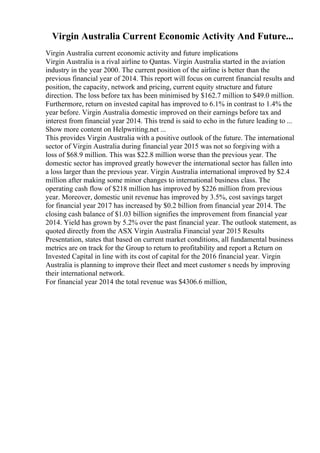 Virgin Australia Current Economic Activity And Future...
Virgin Australia current economic activity and future implications
Virgin Australia is a rival airline to Qantas. Virgin Australia started in the aviation
industry in the year 2000. The current position of the airline is better than the
previous financial year of 2014. This report will focus on current financial results and
position, the capacity, network and pricing, current equity structure and future
direction. The loss before tax has been minimised by $162.7 million to $49.0 million.
Furthermore, return on invested capital has improved to 6.1% in contrast to 1.4% the
year before. Virgin Australia domestic improved on their earnings before tax and
interest from financial year 2014. This trend is said to echo in the future leading to ...
Show more content on Helpwriting.net ...
This provides Virgin Australia with a positive outlook of the future. The international
sector of Virgin Australia during financial year 2015 was not so forgiving with a
loss of $68.9 million. This was $22.8 million worse than the previous year. The
domestic sector has improved greatly however the international sector has fallen into
a loss larger than the previous year. Virgin Australia international improved by $2.4
million after making some minor changes to international business class. The
operating cash flow of $218 million has improved by $226 million from previous
year. Moreover, domestic unit revenue has improved by 3.5%, cost savings target
for financial year 2017 has increased by $0.2 billion from financial year 2014. The
closing cash balance of $1.03 billion signifies the improvement from financial year
2014. Yield has grown by 5.2% over the past financial year. The outlook statement, as
quoted directly from the ASX Virgin Australia Financial year 2015 Results
Presentation, states that based on current market conditions, all fundamental business
metrics are on track for the Group to return to profitability and report a Return on
Invested Capital in line with its cost of capital for the 2016 financial year. Virgin
Australia is planning to improve their fleet and meet customer s needs by improving
their international network.
For financial year 2014 the total revenue was $4306.6 million,
 
