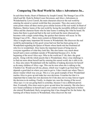 Comparing The Real World In Alice s Adventures In...
In each three books; Heart of Darkness by Joseph Conrad, The Strange Case of Dr.
Jekyll and Mr. Hyde by Robert Louis Stevenson, and Alice s Adventures in
Wonderland by Lewis Carroll, the main characters discover the real world by
entering the unreal or surreal world that they encounter. They also seem to have
some points where all three stories gives similar lesions of the real world. In Heart of
Darkness, Marlow learns of the real world by facing the incredibly difficult world of
Africa and the character Kurtz who he later learns is nothing like what he heard. He
learns that there is good and bad in the real world and the more obsessed one
becomes with a single certain thing, the quicker their demise will occur. In The
Strange Case of Dr.... Show more content on Helpwriting.net ...
Alice is taught many important life lessons in Wonderland. She discovers the real
world by participating in this good versus bad war that has been going on in
Wonderland regarding the Queen of Hearts whose harsh rule has frustrated all
who live in wonderland. Alice learns the important lesson of being nice to
everyone regardless of what they look like. She also learns very much about
herself and is more confidant outside of Wonderland because of it. At the
beginning of the novel Alice says: Who in the world am I? Ah, that s the great
puzzle. Along with the whole puzzle that is Wonderland, Alice s true challenge is
to find out more about herself and by entering this unreal world, she is able to do
it. Alice also enters Wonderland with the inability of making decisions for herself
as do many children of Alice s age. This can be seen when she is talking to the
Cheshire Cat. Would you tell me, please, which way I ought to go from here? That
depends a good deal on where you want to get to. I don t much care where Then it
doesn t matter which way you go. This is a very good example of how Wonderland
teaches Alice to grow up and make her own decisions. It teaches her that it is
important that to make her own decisions for if she does not we may forever regret
the decision to do nothing. Finally, in chapter ten, near the closing of the novel,
Alice says: it s no use going back to yesterday, because I was a different person
then. Eventually Alice does seem to grow up and show her maturity. She also has a
new found confidence in herself and is now content with not going back to before
she entered Wonderland, likely recognising that it has changed her for the better. By
learning all of these lesions in Wonderland, Alice discovers the real
 