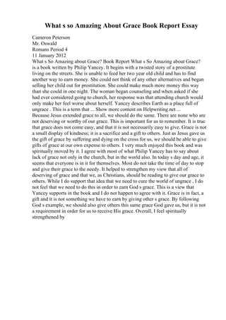 What s so Amazing About Grace Book Report Essay
Cameron Peterson
Mr. Oswald
Romans Period 4
11 January 2012
What s So Amazing about Grace? Book Report What s So Amazing about Grace?
is a book written by Philip Yancey. It begins with a twisted story of a prostitute
living on the streets. She is unable to feed her two year old child and has to find
another way to earn money. She could not think of any other alternatives and began
selling her child out for prostitution. She could make much more money this way
than she could in one night. The woman began counseling and when asked if she
had ever considered going to church, her response was that attending church would
only make her feel worse about herself. Yancey describes Earth as a place full of
ungrace . This is a term that ... Show more content on Helpwriting.net ...
Because Jesus extended grace to all, we should do the same. There are none who are
not deserving or worthy of our grace. This is important for us to remember. It is true
that grace does not come easy, and that it is not necessarily easy to give. Grace is not
a small display of kindness; it is a sacrifice and a gift to others. Just as Jesus gave us
the gift of grace by suffering and dying on the cross for us, we should be able to give
gifts of grace at our own expense to others. I very much enjoyed this book and was
spiritually moved by it. I agree with most of what Philip Yancey has to say about
lack of grace not only in the church, but in the world also. In today s day and age, it
seems that everyone is in it for themselves. Most do not take the time of day to stop
and give their grace to the needy. It helped to strengthen my view that all of
deserving of grace and that we, as Christians, should be reading to give our grace to
others. While I do support that idea that we need to cure the world of ungrace , I do
not feel that we need to do this in order to earn God s grace. This is a view that
Yancey supports in the book and I do not happen to agree with it. Grace is in fact, a
gift and it is not something we have to earn by giving other s grace. By following
God s example, we should also give others this same grace God gave us, but it is not
a requirement in order for us to receive His grace. Overall, I feel spiritually
strengthened by
 
