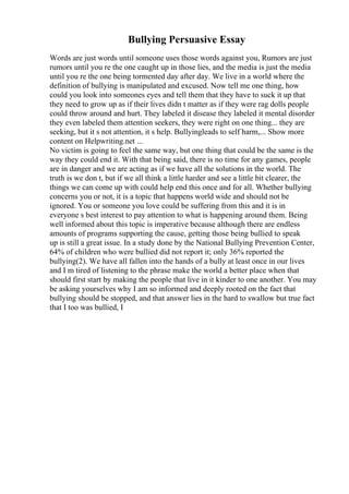 Bullying Persuasive Essay
Words are just words until someone uses those words against you, Rumors are just
rumors until you re the one caught up in those lies, and the media is just the media
until you re the one being tormented day after day. We live in a world where the
definition of bullying is manipulated and excused. Now tell me one thing, how
could you look into someones eyes and tell them that they have to suck it up that
they need to grow up as if their lives didn t matter as if they were rag dolls people
could throw around and hurt. They labeled it disease they labeled it mental disorder
they even labeled them attention seekers, they were right on one thing... they are
seeking, but it s not attention, it s help. Bullyingleads to self harm,... Show more
content on Helpwriting.net ...
No victim is going to feel the same way, but one thing that could be the same is the
way they could end it. With that being said, there is no time for any games, people
are in danger and we are acting as if we have all the solutions in the world. The
truth is we don t, but if we all think a little harder and see a little bit clearer, the
things we can come up with could help end this once and for all. Whether bullying
concerns you or not, it is a topic that happens world wide and should not be
ignored. You or someone you love could be suffering from this and it is in
everyone s best interest to pay attention to what is happening around them. Being
well informed about this topic is imperative because although there are endless
amounts of programs supporting the cause, getting those being bullied to speak
up is still a great issue. In a study done by the National Bullying Prevention Center,
64% of children who were bullied did not report it; only 36% reported the
bullying(2). We have all fallen into the hands of a bully at least once in our lives
and I m tired of listening to the phrase make the world a better place when that
should first start by making the people that live in it kinder to one another. You may
be asking yourselves why I am so informed and deeply rooted on the fact that
bullying should be stopped, and that answer lies in the hard to swallow but true fact
that I too was bullied, I
 