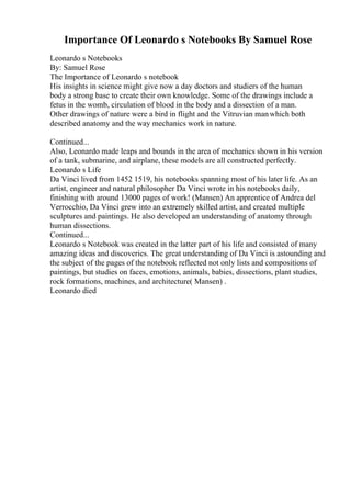 Importance Of Leonardo s Notebooks By Samuel Rose
Leonardo s Notebooks
By: Samuel Rose
The Importance of Leonardo s notebook
His insights in science might give now a day doctors and studiers of the human
body a strong base to create their own knowledge. Some of the drawings include a
fetus in the womb, circulation of blood in the body and a dissection of a man.
Other drawings of nature were a bird in flight and the Vitruvian manwhich both
described anatomy and the way mechanics work in nature.
Continued...
Also, Leonardo made leaps and bounds in the area of mechanics shown in his version
of a tank, submarine, and airplane, these models are all constructed perfectly.
Leonardo s Life
Da Vinci lived from 1452 1519, his notebooks spanning most of his later life. As an
artist, engineer and natural philosopher Da Vinci wrote in his notebooks daily,
finishing with around 13000 pages of work! (Mansen) An apprentice of Andrea del
Verrocchio, Da Vinci grew into an extremely skilled artist, and created multiple
sculptures and paintings. He also developed an understanding of anatomy through
human dissections.
Continued...
Leonardo s Notebook was created in the latter part of his life and consisted of many
amazing ideas and discoveries. The great understanding of Da Vinci is astounding and
the subject of the pages of the notebook reflected not only lists and compositions of
paintings, but studies on faces, emotions, animals, babies, dissections, plant studies,
rock formations, machines, and architecture( Mansen) .
Leonardo died
 