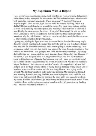 My Experience With A Bicycle
I was seven years old, playing on my chalk board in my room when my dad came in
and told me he had a surprise for me outside. Baffled and excited as to what it could
be I wasted no time and ran outside. Was it an animal? A toy jeep? Or even a
bicycle maybe? I had no idea. I got outside and I did not see anything. What is it
daddy?! He just smiled and went around the corner. My mom came outside smiling
as well. I was bursting with anticipation and wonder; I could not wait to see what it
was. Finally, he came around the corner. A bicycle!! I screamed. He said no, a dirt
bike! Confused to why it looked like a bicycle and why it had training wheels I
wondered why he called it that. I had never even heard of the word dirt bike at seven
... Show more content on Helpwriting.net ...
I got up and tried again. I got better and better and I rode that dirt bike every single
day after school. Eventually, I outgrew that dirt bike and we sold it and got a bigger
one. My love for dirt bikes continued and I started going to tracks and racing. I was
always one out of two girls that would race against the boys. I was intimidated at first
and did not know how I was going to beat them because they were boys. My daddy
did not let that stay in my mind too long. You can do anything a boy can, Hannah. If
not better, if you put your mind to it. my parents always told me. My first race I
came in fifth place out of twenty five boys and one girl. I even got my first trophy!
So excited I felt like I accomplished the world. I was hooked. And I never wanted to
let go. At sixteen, I had a the worst wreck of my dirt bike experience. My dad had
just put air in my back tire and I took of riding down a dirt road by my house. Out of
nowhere, somehow I lost control and the next thing I knew I was laying on the
ground. My dirt bike was about eight feet away from me. My helmet was broke, I
was bleeding, I was in pain, my dirt bike was scratched up and bent, and I did not
know what had happened. I had no phone at the time, and I was a good ways from
my house. I had no choice but to get back on my dirt bike and ride back home. When
I got there I ran inside crying, screaming bloody murder. My parents were freaking
out. I had road rash really bad and if I
 
