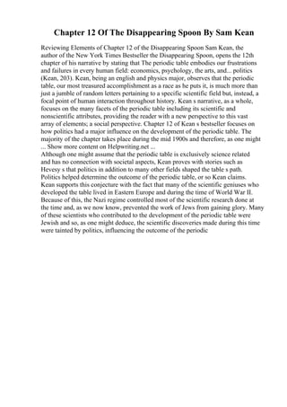 Chapter 12 Of The Disappearing Spoon By Sam Kean
Reviewing Elements of Chapter 12 of the Disappearing Spoon Sam Kean, the
author of the New York Times Bestseller the Disappearing Spoon, opens the 12th
chapter of his narrative by stating that The periodic table embodies our frustrations
and failures in every human field: economics, psychology, the arts, and... politics
(Kean, 203). Kean, being an english and physics major, observes that the periodic
table, our most treasured accomplishment as a race as he puts it, is much more than
just a jumble of random letters pertaining to a specific scientific field but, instead, a
focal point of human interaction throughout history. Kean s narrative, as a whole,
focuses on the many facets of the periodic table including its scientific and
nonscientific attributes, providing the reader with a new perspective to this vast
array of elements; a social perspective. Chapter 12 of Kean s bestseller focuses on
how politics had a major influence on the development of the periodic table. The
majority of the chapter takes place during the mid 1900s and therefore, as one might
... Show more content on Helpwriting.net ...
Although one might assume that the periodic table is exclusively science related
and has no connection with societal aspects, Kean proves with stories such as
Hevesy s that politics in addition to many other fields shaped the table s path.
Politics helped determine the outcome of the periodic table, or so Kean claims.
Kean supports this conjecture with the fact that many of the scientific geniuses who
developed the table lived in Eastern Europe and during the time of World War II.
Because of this, the Nazi regime controlled most of the scientific research done at
the time and, as we now know, prevented the work of Jews from gaining glory. Many
of these scientists who contributed to the development of the periodic table were
Jewish and so, as one might deduce, the scientific discoveries made during this time
were tainted by politics, influencing the outcome of the periodic
 