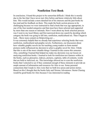 Nonfiction Text Book
In conclusion, I found this project to be somewhat difficult. I think this is mostly
due to the fact that I have never met Alex before and know relatively little about
him. This would include a more detailed list of his interests and the past books he
has read and his feedback on them. This made the book section process to be
challenging because we were instructed to find a book that was age appropriate, in
one of the four needed categories and that must have been selected and supported
by more than one reason or rationale. How I went about my book selection process
was I went to my local library and first narrowed down my search by deciding which
category the book was going to fall into, nonfiction, multicultural etc. Then I began to
look... Show more content on Helpwriting.net ...
It was extremely helpful that we already had experience selecting books that were
nonfiction, multicultural and graphic novels. Furthermore, our discussion about
how valuable graphic novels are for teaching young readers to form mental
pictures really influenced my decision to select a graphic novel for Alex. I think
that this is one of the most valuable things I learned in this course this semester.
Also, something I learned that helped me make my decisions was our lesson on
analyzing nonfiction books. I learned to look for nonfiction text features within in
the books, such as glossaries, indexes, pictures, captions, table of contents, words
that are bold or italicized, etc. This knowledge allowed me to scan the nonfiction
books that I selected to see if they contained enough of these elements to provide an
ample amount of information and resources for Alex to use. Some personal
connections that I made to Alex were that we both love pizza and action stories.
Based on this I thought that the books Italy and Xtreme Adventures: Storm Chasing
would be good books for Alex because I was interested in reading
 
