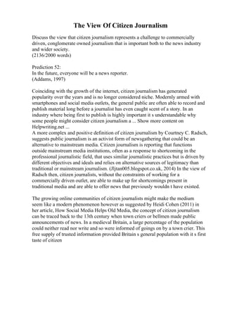 The View Of Citizen Journalism
Discuss the view that citizen journalism represents a challenge to commercially
driven, conglomerate owned journalism that is important both to the news industry
and wider society.
(2136/2000 words)
Prediction 52:
In the future, everyone will be a news reporter.
(Addams, 1997)
Coinciding with the growth of the internet, citizen journalism has generated
popularity over the years and is no longer considered niche. Modernly armed with
smartphones and social media outlets, the general public are often able to record and
publish material long before a journalist has even caught scent of a story. In an
industry where being first to publish is highly important it s understandable why
some people might consider citizen journalism a ... Show more content on
Helpwriting.net ...
A more complex and positive definition of citizen journalism by Courtney C. Radsch,
suggests public journalism is an activist form of newsgathering that could be an
alternative to mainstream media. Citizen journalism is reporting that functions
outside mainstream media institutions, often as a response to shortcoming in the
professional journalistic field, that uses similar journalistic practices but is driven by
different objectives and ideals and relies on alternative sources of legitimacy than
traditional or mainstream journalism. (Jljtan005.blogspot.co.uk, 2014) In the view of
Radsch then, citizen journalists, without the constraints of working for a
commercially driven outlet, are able to make up for shortcomings present in
traditional media and are able to offer news that previously wouldn t have existed.
The growing online communities of citizen journalists might make the medium
seem like a modern phenomenon however as suggested by Heidi Cohen (2011) in
her article, How Social Media Helps Old Media, the concept of citizen journalism
can be traced back to the 13th century when town criers or bellmen made public
announcements of news. In a medieval Britain, a large percentage of the population
could neither read nor write and so were informed of goings on by a town crier. This
free supply of trusted information provided Britain s general population with it s first
taste of citizen
 