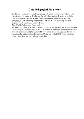 Care Pedagogical Framework
CARE is a communication and relationship education primary intervention social
cognitive model aimed at developing the self efficacy of adolescents to verbally
respond to sexual coercion. CARE encompasses three components: a CARE
pedagogy, a CARE training course and a CARE VW. The following sections
discusses each component in more detail.
3.2.1 CARE Pedagogical Framework
The core concept of the CARE pedagogy is that the learner is an active participant in
the learning process(Vasileiou, 2010). The learner is not taught how to behave but he
or she learns assertive behaviours and how to apply the knowledge and skills they
learn in different contexts and situations (Anderson et al., 2009). These situations
might range from having a private interaction
 