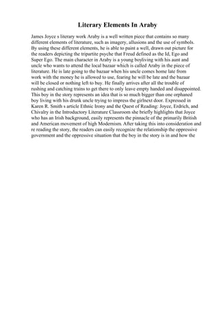 Literary Elements In Araby
James Joyce s literary work Araby is a well written piece that contains so many
different elements of literature, such as imagery, allusions and the use of symbols.
By using these different elements, he is able to paint a well, drawn out picture for
the readers depicting the tripartite psyche that Freud defined as the Id, Ego and
Super Ego. The main character in Araby is a young boyliving with his aunt and
uncle who wants to attend the local bazaar which is called Araby in the piece of
literature. He is late going to the bazaar when his uncle comes home late from
work with the money he is allowed to use, fearing he will be late and the bazaar
will be closed or nothing left to buy. He finally arrives after all the trouble of
rushing and catching trains to get there to only leave empty handed and disappointed.
This boy in the story represents an idea that is so much bigger than one orphaned
boy living with his drunk uncle trying to impress the girlnext door. Expressed in
Karen R. Smith s article Ethnic Irony and the Quest of Reading: Joyce, Erdrich, and
Chivalry in the Introductory Literature Classroom she briefly highlights that Joyce
who has an Irish background, easily represents the pinnacle of the primarily British
and American movement of high Modernism. After taking this into consideration and
re reading the story, the readers can easily recognize the relationship the oppressive
government and the oppressive situation that the boy in the story is in and how the
 