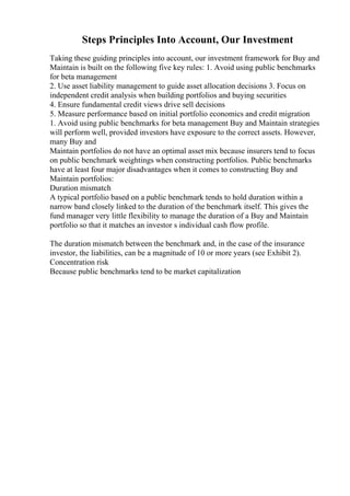 Steps Principles Into Account, Our Investment
Taking these guiding principles into account, our investment framework for Buy and
Maintain is built on the following five key rules: 1. Avoid using public benchmarks
for beta management
2. Use asset liability management to guide asset allocation decisions 3. Focus on
independent credit analysis when building portfolios and buying securities
4. Ensure fundamental credit views drive sell decisions
5. Measure performance based on initial portfolio economics and credit migration
1. Avoid using public benchmarks for beta management Buy and Maintain strategies
will perform well, provided investors have exposure to the correct assets. However,
many Buy and
Maintain portfolios do not have an optimal asset mix because insurers tend to focus
on public benchmark weightings when constructing portfolios. Public benchmarks
have at least four major disadvantages when it comes to constructing Buy and
Maintain portfolios:
Duration mismatch
A typical portfolio based on a public benchmark tends to hold duration within a
narrow band closely linked to the duration of the benchmark itself. This gives the
fund manager very little flexibility to manage the duration of a Buy and Maintain
portfolio so that it matches an investor s individual cash flow profile.
The duration mismatch between the benchmark and, in the case of the insurance
investor, the liabilities, can be a magnitude of 10 or more years (see Exhibit 2).
Concentration risk
Because public benchmarks tend to be market capitalization
 