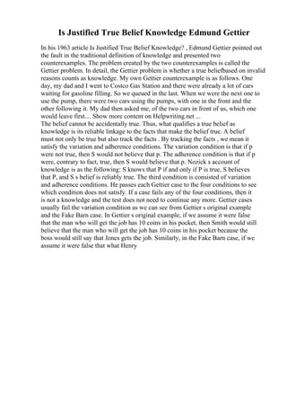 Is Justified True Belief Knowledge Edmund Gettier
In his 1963 article Is Justified True Belief Knowledge? , Edmund Gettier pointed out
the fault in the traditional definition of knowledge and presented two
counterexamples. The problem created by the two counterexamples is called the
Gettier problem. In detail, the Gettier problem is whether a true beliefbased on invalid
reasons counts as knowledge. My own Gettier counterexample is as follows. One
day, my dad and I went to Costco Gas Station and there were already a lot of cars
waiting for gasoline filling. So we queued in the last. When we were the next one to
use the pump, there were two cars using the pumps, with one in the front and the
other following it. My dad then asked me, of the two cars in front of us, which one
would leave first.... Show more content on Helpwriting.net ...
The belief cannot be accidentally true. Thus, what qualifies a true belief as
knowledge is its reliable linkage to the facts that make the belief true. A belief
must not only be true but also track the facts . By tracking the facts , we mean it
satisfy the variation and adherence conditions. The variation condition is that if p
were not true, then S would not believe that p. The adherence condition is that if p
were, contrary to fact, true, then S would believe that p. Nozick s account of
knowledge is as the following: S knows that P if and only if P is true, S believes
that P, and S s belief is reliably true. The third condition is consisted of variation
and adherence conditions. He passes each Gettier case to the four conditions to see
which condition does not satisfy. If a case fails any of the four conditions, then it
is not a knowledge and the test does not need to continue any more. Gettier cases
usually fail the variation condition as we can see from Gettier s original example
and the Fake Barn case. In Gettier s original example, if we assume it were false
that the man who will get the job has 10 coins in his pocket, then Smith would still
believe that the man who will get the job has 10 coins in his pocket because the
boss would still say that Jones gets the job. Similarly, in the Fake Barn case, if we
assume it were false that what Henry
 