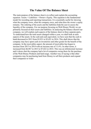 The Value Of The Balance Sheet
The main purpose of the balance sheet is to reflect and explain the accounting
equation: Assets = Liabilities + Owner s Equity. This equation is the fundamental
model for recording and reporting transactions. It is essentially useful for showing
what the company owns, what the company owes, and what does the owner s equity
remains. The ordering of the assets and the liabilities help the user to assess the
liquidity of the company. For our purpose focusing on Walt Disney World, we are
primarily focused on their assets and liabilities. In analyzing the balance sheetof our
company, we will explain each aspects of the balance sheet in three separate parts.
To understand how the total assets changed within a year, we shall look at each
aspects of the assets. In the cash and cash equivalent, we have seen that the cash in
hand decreased in 2013 from $3,931 to $3,421 in 2014. This shall shows that the
company may have spent cash on inventories and other goods for the benefit of the
company. In the receivables aspect, the amount of receivables has begun to
increase from 2013 to 2014 with an increase rate of 11.6%. In other terms, it
increased from $6,967 in 2013 to $7,822 in 2014. This was an infinitesimal increase
and it shows that the company had a lot of companies owing them for the purchase
of the Walt Disney Products and land usage. Another way of saying is that other
companies may be purchasing land from Disney to sell their products and expand
their companies to wider
 