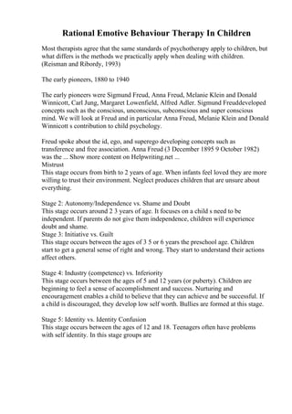 Rational Emotive Behaviour Therapy In Children
Most therapists agree that the same standards of psychotherapy apply to children, but
what differs is the methods we practically apply when dealing with children.
(Reisman and Ribordy, 1993)
The early pioneers, 1880 to 1940
The early pioneers were Sigmund Freud, Anna Freud, Melanie Klein and Donald
Winnicott, Carl Jung, Margaret Lowenfield, Alfred Adler. Sigmund Freuddeveloped
concepts such as the conscious, unconscious, subconscious and super conscious
mind. We will look at Freud and in particular Anna Freud, Melanie Klein and Donald
Winnicott s contribution to child psychology.
Freud spoke about the id, ego, and superego developing concepts such as
transference and free association. Anna Freud (3 December 1895 9 October 1982)
was the ... Show more content on Helpwriting.net ...
Mistrust
This stage occurs from birth to 2 years of age. When infants feel loved they are more
willing to trust their environment. Neglect produces children that are unsure about
everything.
Stage 2: Autonomy/Independence vs. Shame and Doubt
This stage occurs around 2 3 years of age. It focuses on a child s need to be
independent. If parents do not give them independence, children will experience
doubt and shame.
Stage 3: Initiative vs. Guilt
This stage occurs between the ages of 3 5 or 6 years the preschool age. Children
start to get a general sense of right and wrong. They start to understand their actions
affect others.
Stage 4: Industry (competence) vs. Inferiority
This stage occurs between the ages of 5 and 12 years (or puberty). Children are
beginning to feel a sense of accomplishment and success. Nurturing and
encouragement enables a child to believe that they can achieve and be successful. If
a child is discouraged, they develop low self worth. Bullies are formed at this stage.
Stage 5: Identity vs. Identity Confusion
This stage occurs between the ages of 12 and 18. Teenagers often have problems
with self identity. In this stage groups are
 
