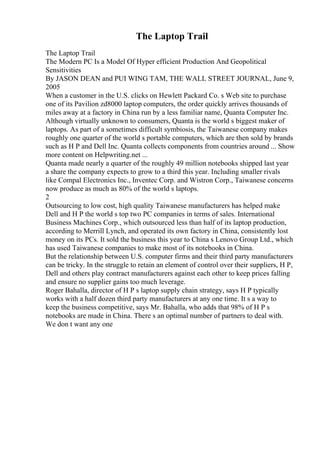The Laptop Trail
The Laptop Trail
The Modern PC Is a Model Of Hyper efficient Production And Geopolitical
Sensitivities
By JASON DEAN and PUI WING TAM, THE WALL STREET JOURNAL, June 9,
2005
When a customer in the U.S. clicks on Hewlett Packard Co. s Web site to purchase
one of its Pavilion zd8000 laptop computers, the order quickly arrives thousands of
miles away at a factory in China run by a less familiar name, Quanta Computer Inc.
Although virtually unknown to consumers, Quanta is the world s biggest maker of
laptops. As part of a sometimes difficult symbiosis, the Taiwanese company makes
roughly one quarter of the world s portable computers, which are then sold by brands
such as H P and Dell Inc. Quanta collects components from countries around ... Show
more content on Helpwriting.net ...
Quanta made nearly a quarter of the roughly 49 million notebooks shipped last year
a share the company expects to grow to a third this year. Including smaller rivals
like Compal Electronics Inc., Inventec Corp. and Wistron Corp., Taiwanese concerns
now produce as much as 80% of the world s laptops.
2
Outsourcing to low cost, high quality Taiwanese manufacturers has helped make
Dell and H P the world s top two PC companies in terms of sales. International
Business Machines Corp., which outsourced less than half of its laptop production,
according to Merrill Lynch, and operated its own factory in China, consistently lost
money on its PCs. It sold the business this year to China s Lenovo Group Ltd., which
has used Taiwanese companies to make most of its notebooks in China.
But the relationship between U.S. computer firms and their third party manufacturers
can be tricky. In the struggle to retain an element of control over their suppliers, H P,
Dell and others play contract manufacturers against each other to keep prices falling
and ensure no supplier gains too much leverage.
Roger Bahalla, director of H P s laptop supply chain strategy, says H P typically
works with a half dozen third party manufacturers at any one time. It s a way to
keep the business competitive, says Mr. Bahalla, who adds that 98% of H P s
notebooks are made in China. There s an optimal number of partners to deal with.
We don t want any one
 