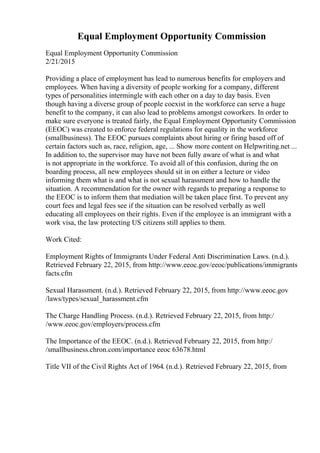 Equal Employment Opportunity Commission
Equal Employment Opportunity Commission
2/21/2015
Providing a place of employment has lead to numerous benefits for employers and
employees. When having a diversity of people working for a company, different
types of personalities intermingle with each other on a day to day basis. Even
though having a diverse group of people coexist in the workforce can serve a huge
benefit to the company, it can also lead to problems amongst coworkers. In order to
make sure everyone is treated fairly, the Equal Employment Opportunity Commission
(EEOC) was created to enforce federal regulations for equality in the workforce
(smallbusiness). The EEOC pursues complaints about hiring or firing based off of
certain factors such as, race, religion, age, ... Show more content on Helpwriting.net ...
In addition to, the supervisor may have not been fully aware of what is and what
is not appropriate in the workforce. To avoid all of this confusion, during the on
boarding process, all new employees should sit in on either a lecture or video
informing them what is and what is not sexual harassment and how to handle the
situation. A recommendation for the owner with regards to preparing a response to
the EEOC is to inform them that mediation will be taken place first. To prevent any
court fees and legal fees see if the situation can be resolved verbally as well
educating all employees on their rights. Even if the employee is an immigrant with a
work visa, the law protecting US citizens still applies to them.
Work Cited:
Employment Rights of Immigrants Under Federal Anti Discrimination Laws. (n.d.).
Retrieved February 22, 2015, from http://www.eeoc.gov/eeoc/publications/immigrants
facts.cfm
Sexual Harassment. (n.d.). Retrieved February 22, 2015, from http://www.eeoc.gov
/laws/types/sexual_harassment.cfm
The Charge Handling Process. (n.d.). Retrieved February 22, 2015, from http:/
/www.eeoc.gov/employers/process.cfm
The Importance of the EEOC. (n.d.). Retrieved February 22, 2015, from http:/
/smallbusiness.chron.com/importance eeoc 63678.html
Title VII of the Civil Rights Act of 1964. (n.d.). Retrieved February 22, 2015, from
 