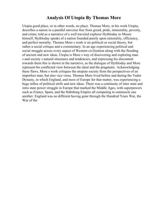 Analysis Of Utopia By Thomas More
Utopia good place, or in other words, no place. Thomas More, in his work Utopia,
describes a nation in a parallel universe free from greed, pride, immorality, poverty,
and crime; told as a narrative of a well traveled explorer Hythloday to Moore
himself, Hythloday speaks of a nation founded purely upon rationality, efficiency,
and perfect morality. Thomas More s work is no political or social theory, but
rather a social critique and a commentary. In an age experiencing political and
social struggle across every aspect of Western civilization along with the flooding
of ancient and new ideas, Utopia is More s way of discovering and exploring man
s and society s natural structures and tendencies, and expressing his discontent
towards them this is shown in the narrative, as the dialogue of Hythloday and More
represent his conflicted view between the ideal and the pragmatic. Acknowledging
these flaws, More s work critiques the utopian society from the perspectives of an
imperfect man, but also vice versa. Thomas More lived before and during the Tudor
Dynasty, in which England, and most of Europe for that matter, was experiencing a
huge influx of political strife and new ideas. There was a continuity of inter state and
intra state power struggle in Europe that marked the Middle Ages, with superpowers
such as France, Spain, and the Habsburg Empire all competing to outmuscle one
another. England was no different having gone through the Hundred Years War, the
War of the
 