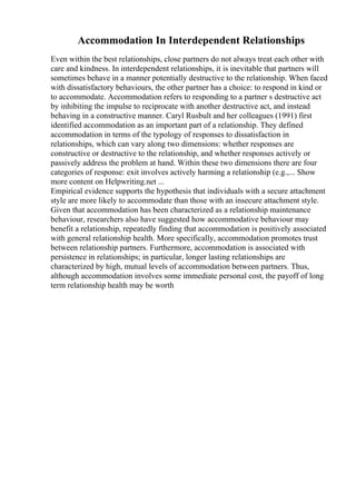 Accommodation In Interdependent Relationships
Even within the best relationships, close partners do not always treat each other with
care and kindness. In interdependent relationships, it is inevitable that partners will
sometimes behave in a manner potentially destructive to the relationship. When faced
with dissatisfactory behaviours, the other partner has a choice: to respond in kind or
to accommodate. Accommodation refers to responding to a partner s destructive act
by inhibiting the impulse to reciprocate with another destructive act, and instead
behaving in a constructive manner. Caryl Rusbult and her colleagues (1991) first
identified accommodation as an important part of a relationship. They defined
accommodation in terms of the typology of responses to dissatisfaction in
relationships, which can vary along two dimensions: whether responses are
constructive or destructive to the relationship, and whether responses actively or
passively address the problem at hand. Within these two dimensions there are four
categories of response: exit involves actively harming a relationship (e.g.,... Show
more content on Helpwriting.net ...
Empirical evidence supports the hypothesis that individuals with a secure attachment
style are more likely to accommodate than those with an insecure attachment style.
Given that accommodation has been characterized as a relationship maintenance
behaviour, researchers also have suggested how accommodative behaviour may
benefit a relationship, repeatedly finding that accommodation is positively associated
with general relationship health. More specifically, accommodation promotes trust
between relationship partners. Furthermore, accommodation is associated with
persistence in relationships; in particular, longer lasting relationships are
characterized by high, mutual levels of accommodation between partners. Thus,
although accommodation involves some immediate personal cost, the payoff of long
term relationship health may be worth
 