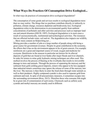 What Ways Do Practices Of Consumption Drive Ecological...
In what ways do practices of consumption drive ecological degradation?
The consumption of some goods and services results to ecological degradation more
than we may realize. The things that we purchase contribute directly or indirectly to
pollution, climate change, resources depletion and biodiversity loss. Ecological
degradation refers to the deterioration in environmental quality from ambient
concentrations of pollutants and other activities and processes such as improper land
use and natural disasters (OECD, 1997). Ecological degradation is in most cases a
result of socioeconomically, institutional and technological activities. The resources
that are affected include water, soil and air. The degradation also impacts our wildlife,
... Show more content on Helpwriting.net ...
Mining provides a number of jobs to a large number of people along with being a
great source for government revenues. Despite its great contribution to the economy,
the effects that it has on the environment appears to be of great concern. For example
rainforests are a great and important source of wood, oxygen and medicine for
everyone. Rainforests in the amazon in particular are known for its alluvial
deposits of gold that are found at river banks after major floods and river channels.
In order for miners to mine gold, hydraulic mining techniques are often used. This
method involves the process of blasting at the riverbanks that results to irreversible
damage to trees and animals. Through the process of separating the mercury and the
sediment from gold yielding gravel deposits, miners who appear to be less equipped
than industrial miners sometimes may ignore the release of some of the mercury into
the river. The mercury is then likely to enter the food chain through water animals as
well as their predators. Highly compound cyanide is also used to separate gold from
sediment and rock. In spite of all precautionary measures, it sometimes escapes into
the surrounding environment (Rose, 2012). Therefore those who consume fish might
be at great risk of contamination of such toxins. Chemicals such as sulfuric acid,
cyanide and methyl mercury are usually used in different
 
