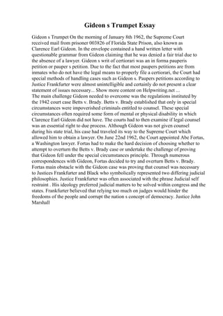 Gideon s Trumpet Essay
Gideon s Trumpet On the morning of January 8th 1962, the Supreme Court
received mail from prisoner 003826 of Florida State Prison, also known as
Clarence Earl Gideon. In the envelope contained a hand written letter with
questionable grammar from Gideon claiming that he was denied a fair trial due to
the absence of a lawyer. Gideon s writ of certiorari was an in forma pauperis
petition or pauper s petition. Due to the fact that most paupers petitions are from
inmates who do not have the legal means to properly file a certiorari, the Court had
special methods of handling cases such as Gideon s. Paupers petitions according to
Justice Frankfurter were almost unintelligible and certainly do not present a clear
statement of issues necessary... Show more content on Helpwriting.net ...
The main challenge Gideon needed to overcome was the regulations instituted by
the 1942 court case Betts v. Brady. Betts v. Brady established that only in special
circumstances were impoverished criminals entitled to counsel. These special
circumstances often required some form of mental or physical disability in which
Clarence Earl Gideon did not have. The courts had to then examine if legal counsel
was an essential right to due process. Although Gideon was not given counsel
during his state trial, his case had traveled its way to the Supreme Court which
allowed him to obtain a lawyer. On June 22nd 1962, the Court appointed Abe Fortas,
a Washington lawyer. Fortas had to make the hard decision of choosing whether to
attempt to overturn the Betts v. Brady case or undertake the challenge of proving
that Gideon fell under the special circumstances principle. Through numerous
correspondences with Gideon, Fortas decided to try and overturn Betts v. Brady.
Fortas main obstacle with the Gideon case was proving that counsel was necessary
to Justices Frankfurter and Black who symbolically represented two differing judicial
philosophies. Justice Frankfurter was often associated with the phrase Judicial self
restraint . His ideology preferred judicial matters to be solved within congress and the
states. Frankfurter believed that relying too much on judges would hinder the
freedoms of the people and corrupt the nation s concept of democracy. Justice John
Marshall
 
