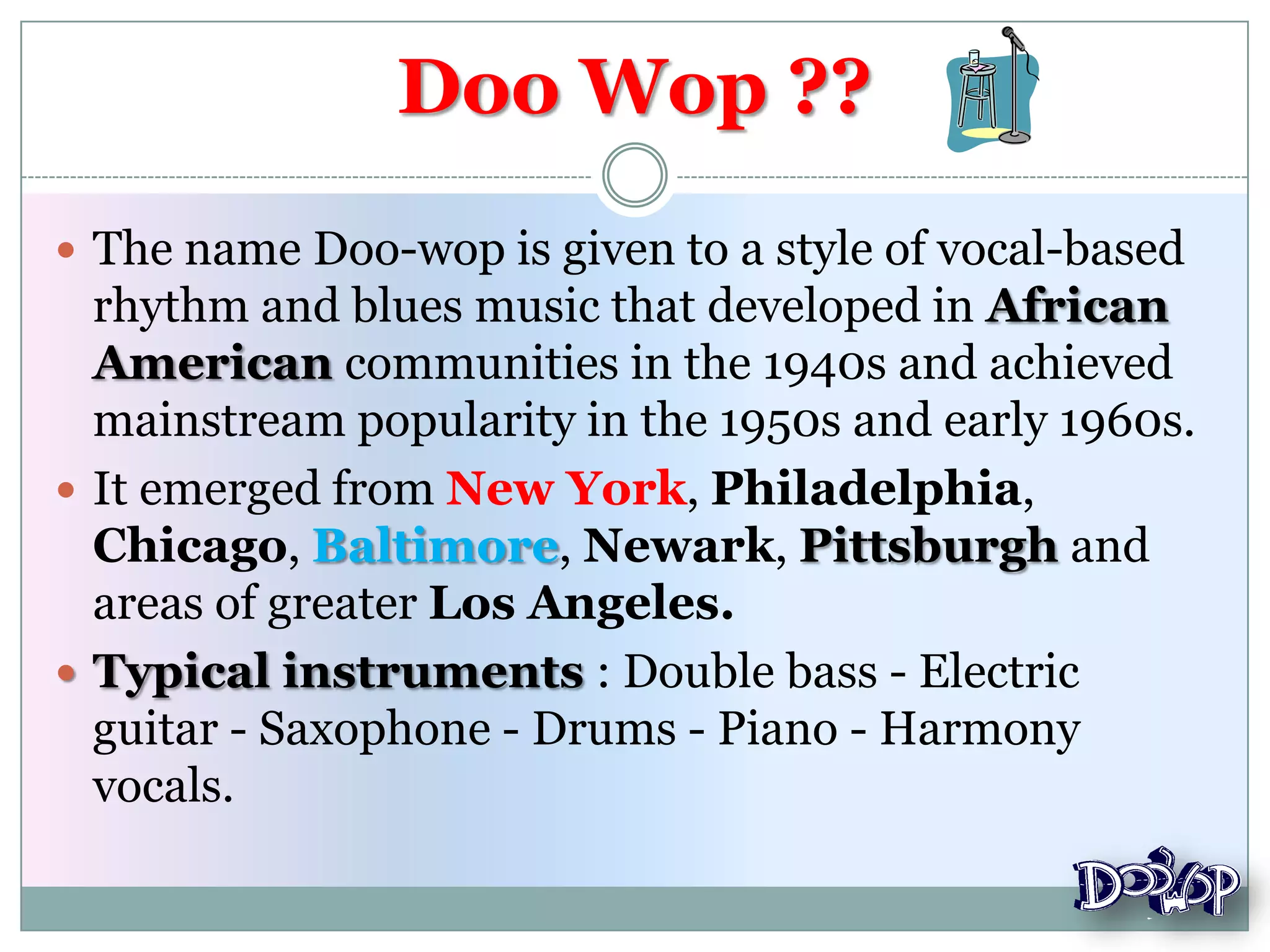  The name Doo-wop is given to a style of vocal-based
rhythm and blues music that developed in African
American communities in the 1940s and achieved
mainstream popularity in the 1950s and early 1960s.
 It emerged from New York, Philadelphia,
Chicago, Baltimore, Newark, Pittsburgh and
areas of greater Los Angeles.
 Typical instruments : Double bass - Electric
guitar - Saxophone - Drums - Piano - Harmony
vocals.
Doo Wop ??
 