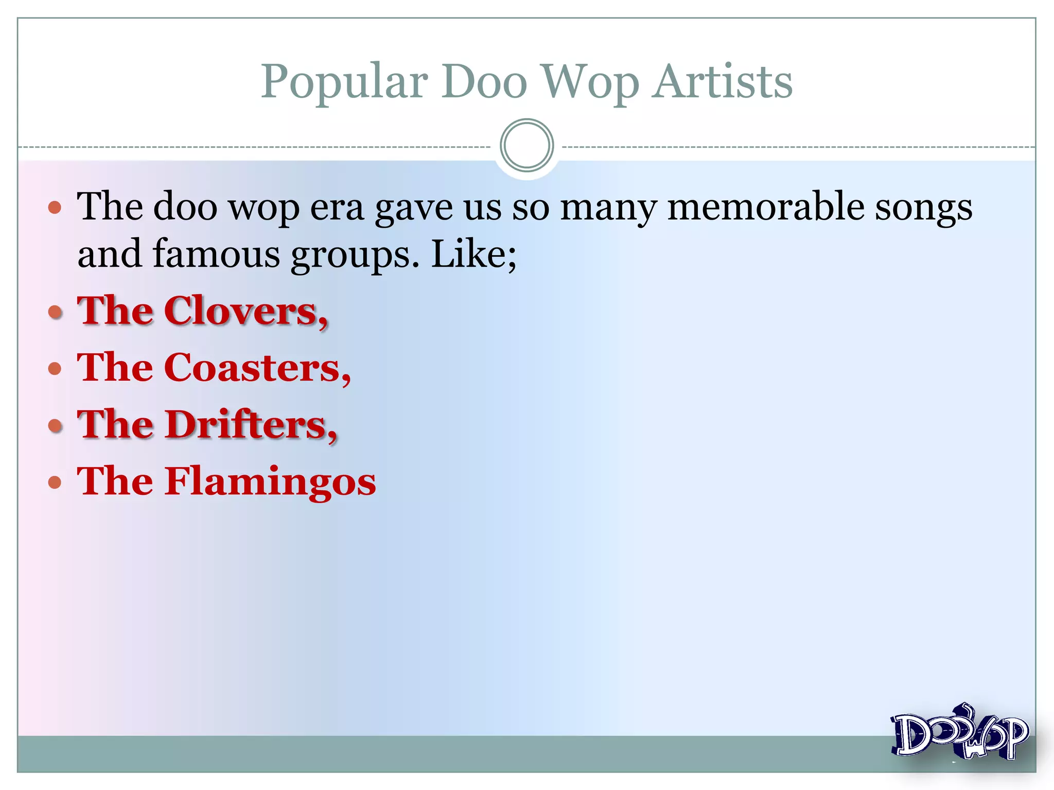 Popular Doo Wop Artists
 The doo wop era gave us so many memorable songs
and famous groups. Like;
 The Clovers,
 The Coasters,
 The Drifters,
 The Flamingos
 