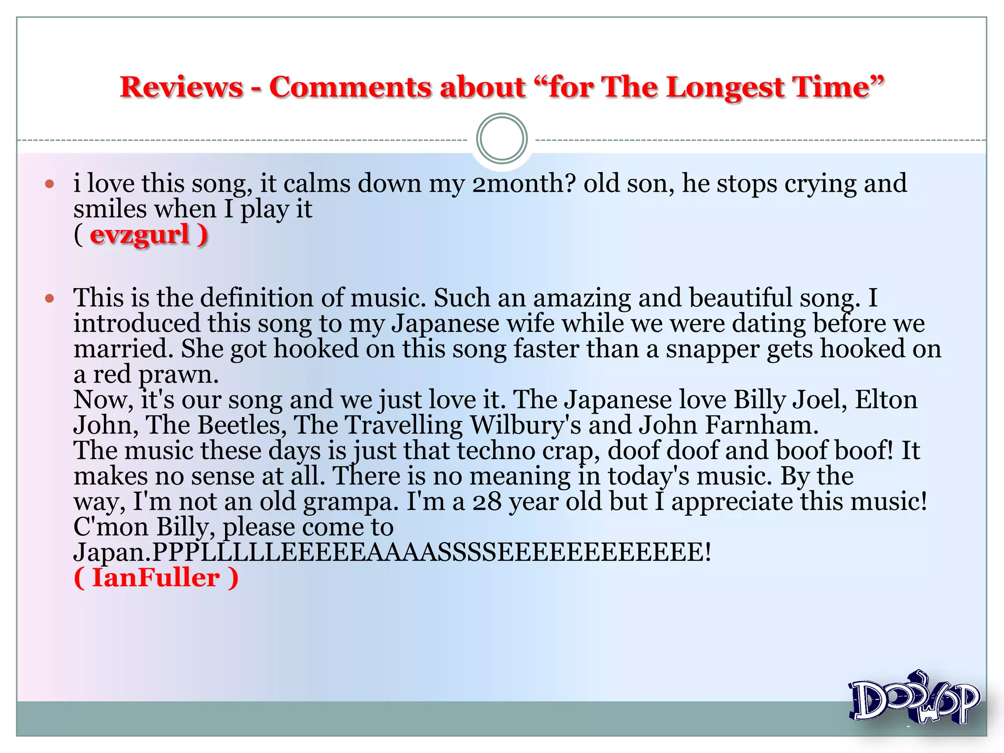 Reviews - Comments about “for The Longest Time”
 i love this song, it calms down my 2month? old son, he stops crying and
smiles when I play it
( evzgurl )
 This is the definition of music. Such an amazing and beautiful song. I
introduced this song to my Japanese wife while we were dating before we
married. She got hooked on this song faster than a snapper gets hooked on
a red prawn.
Now, it's our song and we just love it. The Japanese love Billy Joel, Elton
John, The Beetles, The Travelling Wilbury's and John Farnham.
The music these days is just that techno crap, doof doof and boof boof! It
makes no sense at all. There is no meaning in today's music. By the
way, I'm not an old grampa. I'm a 28 year old but I appreciate this music!
C'mon Billy, please come to
Japan.PPPLLLLLEEEEEAAAASSSSEEEEEEEEEEEE!
( IanFuller )
 