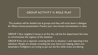 GROUP ACTIVITY II: ROLE PLAY
The students will be divided into 6 groups and they will write down a dialogue
for fifteen-minute presentation. Present your two-minute dramatization in class.
GROUP 1:Your neighbor’s house is on fire.You call the fire department.You have
to communicate the urgency of the situation.
GROUP II:You are a reporter covering the fire in situation 1 and reporting it live
television. People are already crowding the area. Some are helping, others are
bystanders. Firefighters are trying to put out the fire while sirens are blaring.
 