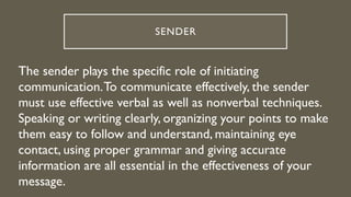 SENDER
The sender plays the specific role of initiating
communication.To communicate effectively, the sender
must use effective verbal as well as nonverbal techniques.
Speaking or writing clearly, organizing your points to make
them easy to follow and understand, maintaining eye
contact, using proper grammar and giving accurate
information are all essential in the effectiveness of your
message.
 