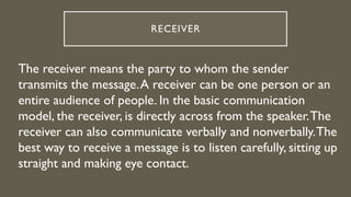 RECEIVER
The receiver means the party to whom the sender
transmits the message.A receiver can be one person or an
entire audience of people. In the basic communication
model, the receiver, is directly across from the speaker.The
receiver can also communicate verbally and nonverbally.The
best way to receive a message is to listen carefully, sitting up
straight and making eye contact.
 