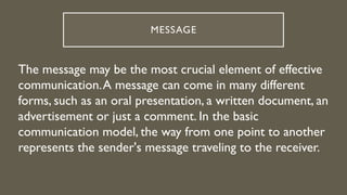 MESSAGE
The message may be the most crucial element of effective
communication.A message can come in many different
forms, such as an oral presentation, a written document, an
advertisement or just a comment. In the basic
communication model, the way from one point to another
represents the sender's message traveling to the receiver.
 