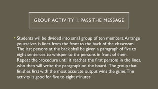 GROUP ACTIVITY 1: PASS THE MESSAGE
• Students will be divided into small group of ten members.Arrange
yourselves in lines from the front to the back of the classroom.
The last persons at the back shall be given a paragraph of five to
eight sentences to whisper to the persons in front of them.
Repeat the procedure until it reaches the first persons in the lines,
who then will write the paragraph on the board. The group that
finishes first with the most accurate output wins the game.The
activity is good for five to eight minutes.
 