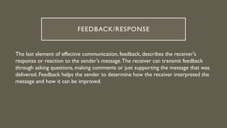 FEEDBACK/RESPONSE
The last element of effective communication, feedback, describes the receiver's
response or reaction to the sender's message.The receiver can transmit feedback
through asking questions, making comments or just supporting the message that was
delivered. Feedback helps the sender to determine how the receiver interpreted the
message and how it can be improved.
 