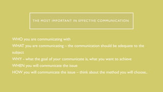 THE MOST IMPORTANT IN EFFECTIVE COMMUNICATION
WHO you are communicating with
WHAT you are communicating – the communication should be adequate to the
subject
WHY - what the goal of your communicate is, what you want to achieve
WHEN you will communicate the issue
HOW you will communicate the issue – think about the method you will choose,.
 
