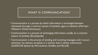 WHAT IS COMMUNICATION?
• Communication is a process by which information is exchanged between
individuals through a common system of symbols, signs, or behavior. (Merriam-
Webster’s Online Dictionary)
• Communication is a process of exchanging information usually via a common
system of symbols. (Encylopedia)
• Communication is the process of sending and receiving messages, and it occurs
whenever we express ourselves in a manner that is clearly understood.
(GLENCOE Speech by McCutcheon, Schaffer, and Wycoff).
 