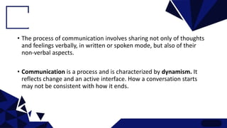 • The process of communication involves sharing not only of thoughts
and feelings verbally, in written or spoken mode, but also of their
non-verbal aspects.
• Communication is a process and is characterized by dynamism. It
reflects change and an active interface. How a conversation starts
may not be consistent with how it ends.
 